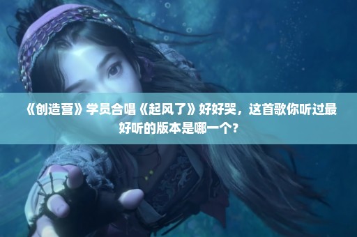 《创造营》学员合唱《起风了》好好哭，这首歌你听过最好听的版本是哪一个？