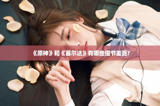 《原神》和《塞尔达》有哪些细节差距?