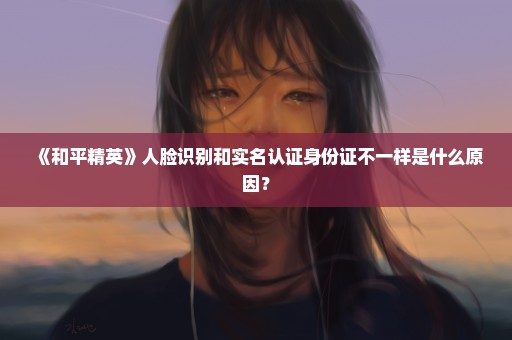 《和平精英》人脸识别和实名认证身份证不一样是什么原因？