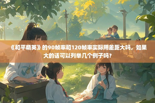 《和平精英》的90帧率和120帧率实际用差距大吗，如果大的话可以列举几个例子吗？