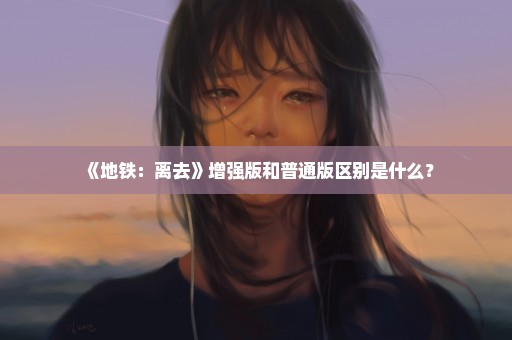 《地铁：离去》增强版和普通版区别是什么？