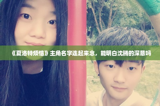 《夏洛特烦恼》主角名字连起来念，能明白沈腾的深意吗