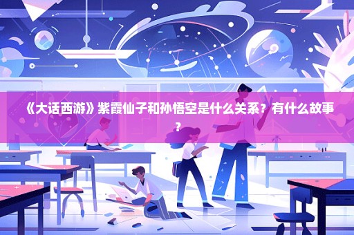 《大话西游》紫霞仙子和孙悟空是什么关系？有什么故事？