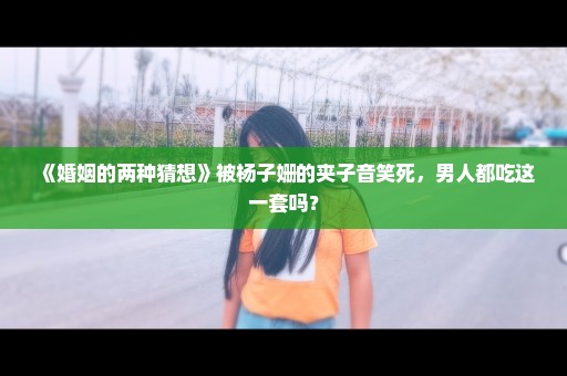 《婚姻的两种猜想》被杨子姗的夹子音笑死，男人都吃这一套吗？