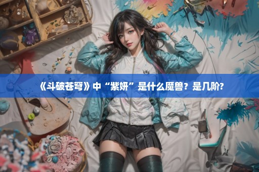 《斗破苍穹》中“紫妍”是什么魔兽？是几阶?