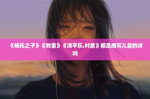 《杨氏之子》《牧童》《清平乐,村居》都是描写儿童的诗吗