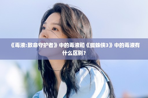 《毒液:致命守护者》中的毒液和《蜘蛛侠3》中的毒液有什么区别？