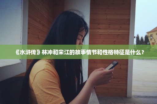 《水浒传》林冲和宋江的故事情节和性格特征是什么？