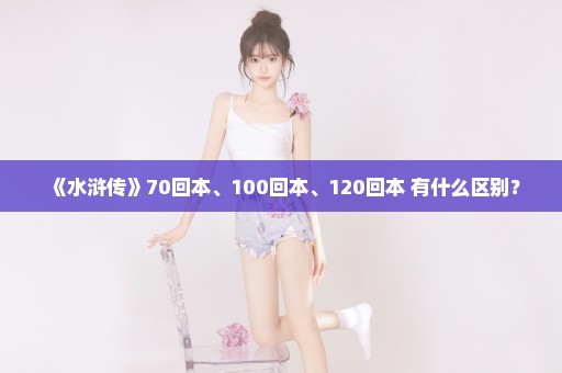 《水浒传》70回本、100回本、120回本 有什么区别？