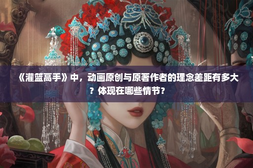 《灌篮高手》中，动画原创与原著作者的理念差距有多大？体现在哪些情节？
