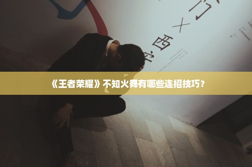 《王者荣耀》不知火舞有哪些连招技巧？