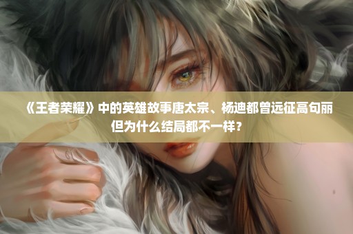 《王者荣耀》中的英雄故事唐太宗、杨迪都曾远征高句丽但为什么结局都不一样？
