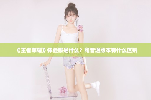 《王者荣耀》体验服是什么？和普通版本有什么区别