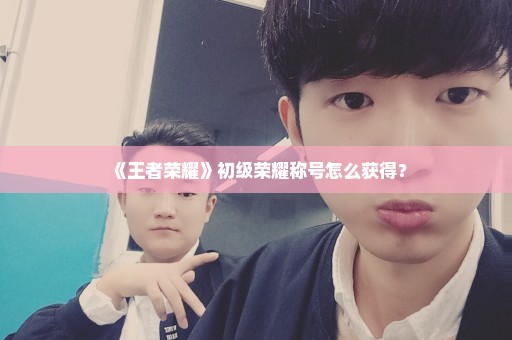 《王者荣耀》初级荣耀称号怎么获得？