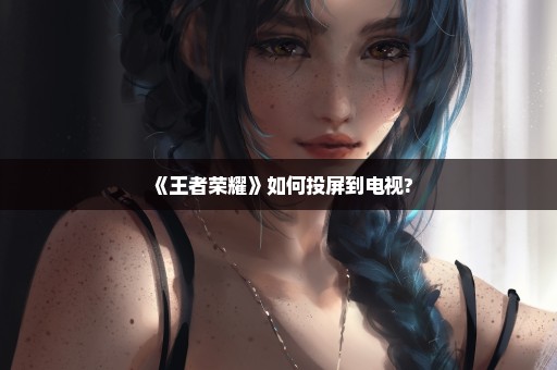 《王者荣耀》如何投屏到电视?