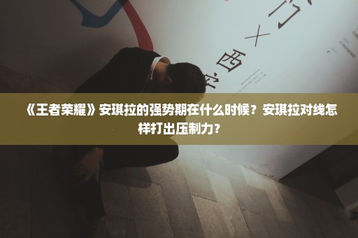 《王者荣耀》安琪拉的强势期在什么时候？安琪拉对线怎样打出压制力？