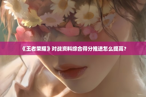 《王者荣耀》对战资料综合得分推进怎么提高？