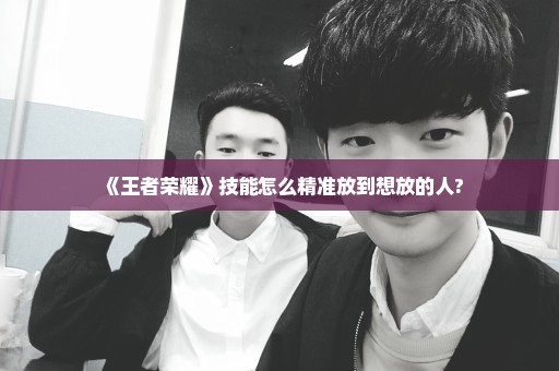 《王者荣耀》技能怎么精准放到想放的人?