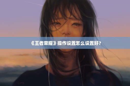 《王者荣耀》操作设置怎么设置好？