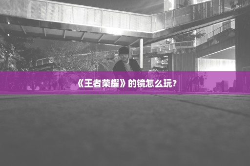 《王者荣耀》的镜怎么玩？