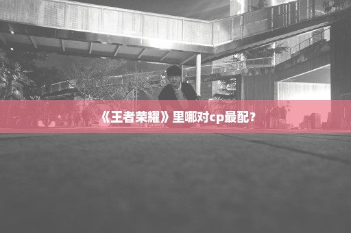 《王者荣耀》里哪对cp最配？