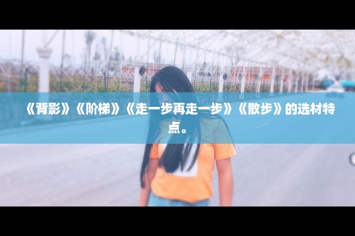 《背影》《阶梯》《走一步再走一步》《散步》的选材特点。