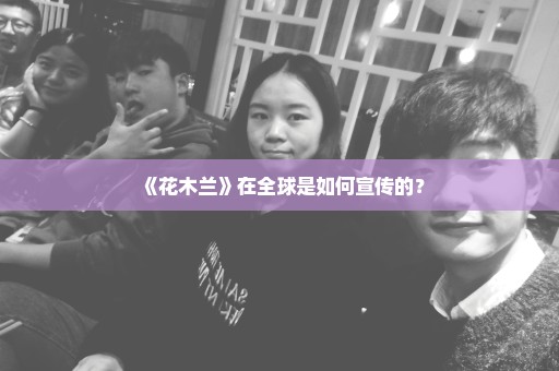 《花木兰》在全球是如何宣传的？