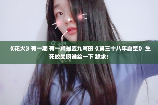 《花火》有一期 有一篇是麦九写的《第三十八年夏至》 生死攸关啊谁给一下 跪求！