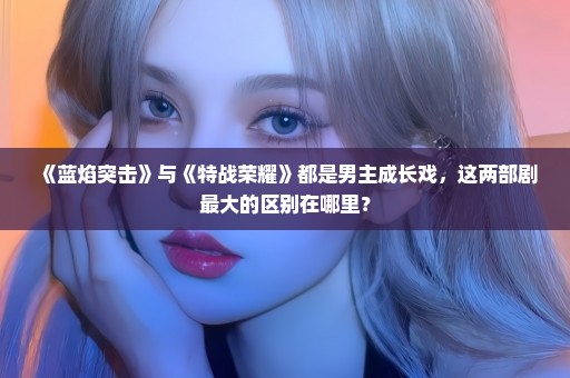 《蓝焰突击》与《特战荣耀》都是男主成长戏，这两部剧最大的区别在哪里？