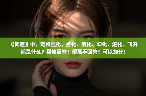 《问道》中，宠物强化、点化、羽化、幻化、进化、飞升都是什么？具体回答！望高手回答！可以加分！