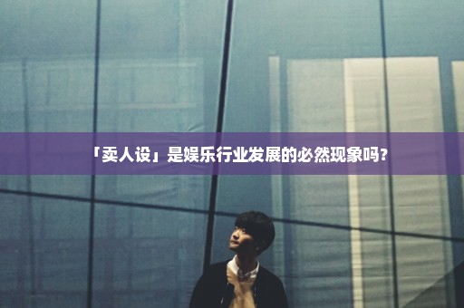 「卖人设」是娱乐行业发展的必然现象吗？