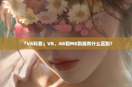 「VR科普」VR、AR和MR到底有什么区别？