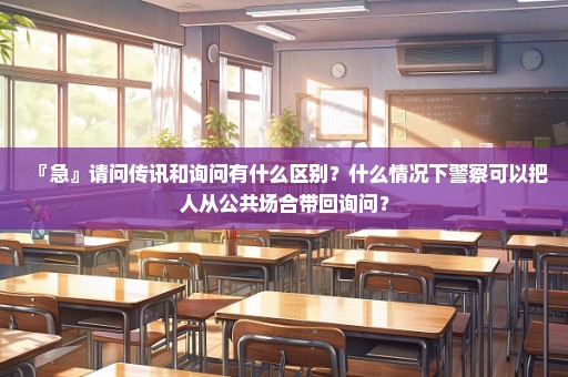 『急』请问传讯和询问有什么区别？什么情况下警察可以把人从公共场合带回询问？