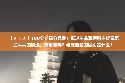 【★☆★】100分！高分悬赏！吃过左益苯磺酸左旋氨氯地平片的请进，效果怎样？和施慧达的区别是什么！