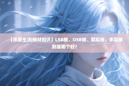 【乐居生活|板材知识】LSB板、OSB板、颗粒板、多层板到底哪个好？