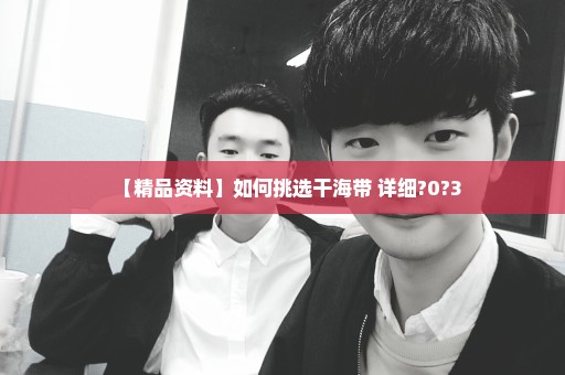 【精品资料】如何挑选干海带 详细?0?3