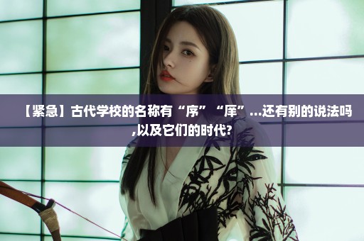 【紧急】古代学校的名称有“序”“庠”...还有别的说法吗,以及它们的时代?