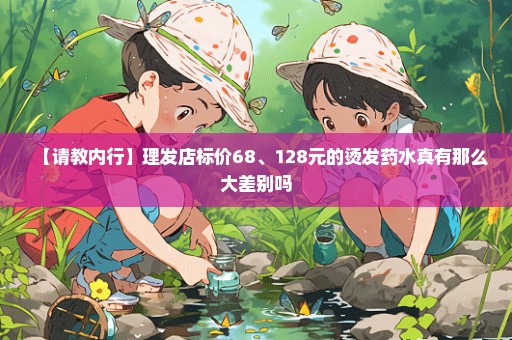 【请教内行】理发店标价68、128元的烫发药水真有那么大差别吗