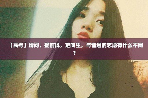 【高考】请问，提前批，定向生，与普通的志愿有什么不同？