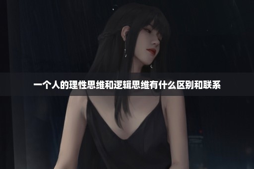 一个人的理性思维和逻辑思维有什么区别和联系