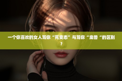 一个你喜欢的女人骂你“死变态”与骂你“禽兽“的区别？