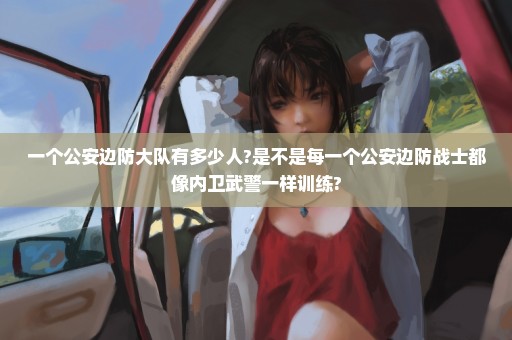 一个公安边防大队有多少人?是不是每一个公安边防战士都像内卫武警一样训练?