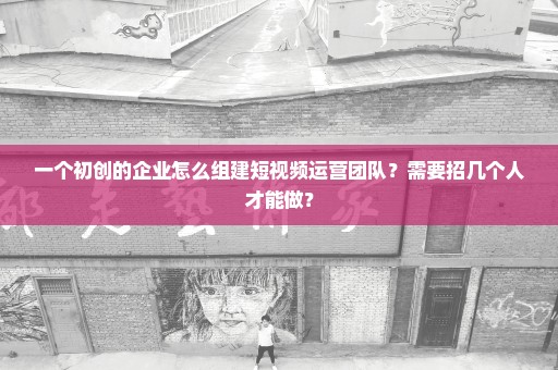 一个初创的企业怎么组建短视频运营团队？需要招几个人才能做？