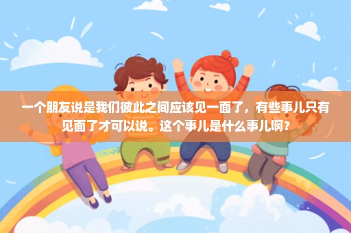 一个朋友说是我们彼此之间应该见一面了，有些事儿只有见面了才可以说。这个事儿是什么事儿啊？
