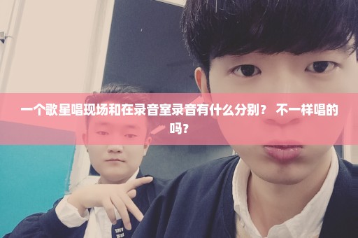 一个歌星唱现场和在录音室录音有什么分别？ 不一样唱的吗？