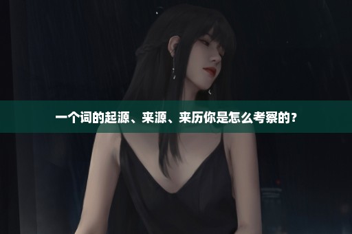 一个词的起源、来源、来历你是怎么考察的？