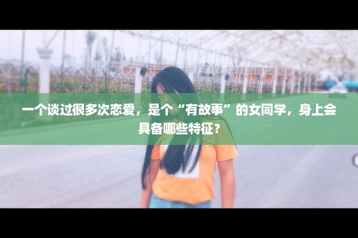 一个谈过很多次恋爱，是个“有故事”的女同学，身上会具备哪些特征？