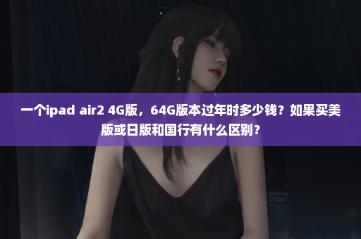 一个ipad air2 4G版，64G版本过年时多少钱？如果买美版或日版和国行有什么区别？