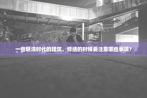 一些明清时代的建筑，修缮的时候要注意哪些事项？