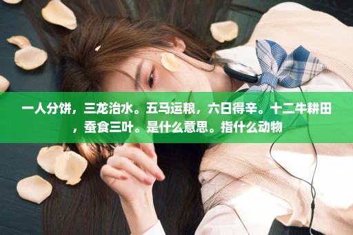 一人分饼，三龙治水。五马运粮，六日得辛。十二牛耕田，蚕食三叶。是什么意思。指什么动物